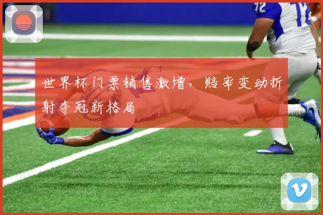 世界杯门票销售激增,赔率变动折射夺冠新格局