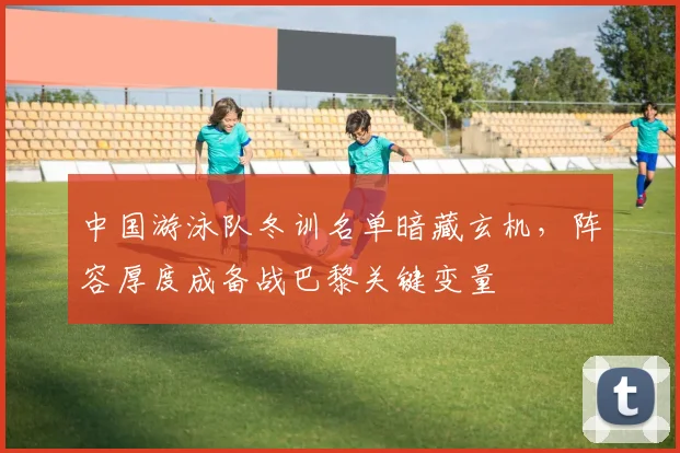 中国游泳队冬训名单暗藏玄机,阵容厚度成备战巴黎关键变量