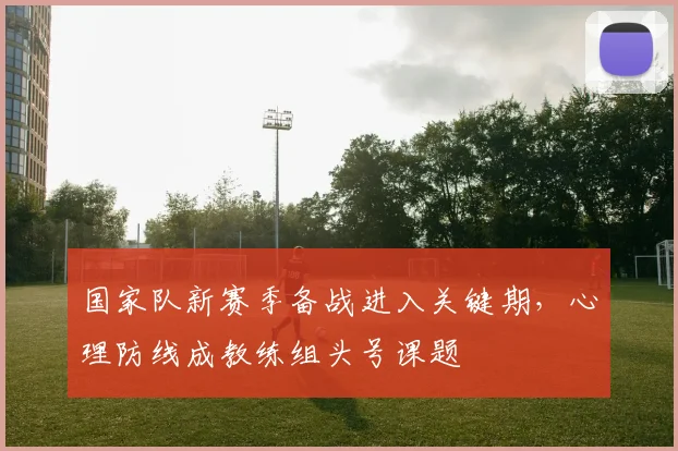 国家队新赛季备战进入关键期，心理防线成教练组头号课题 - 看球通
