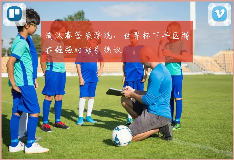 淘汰赛签表浮现,世界杯下半区潜在强强对话引热议