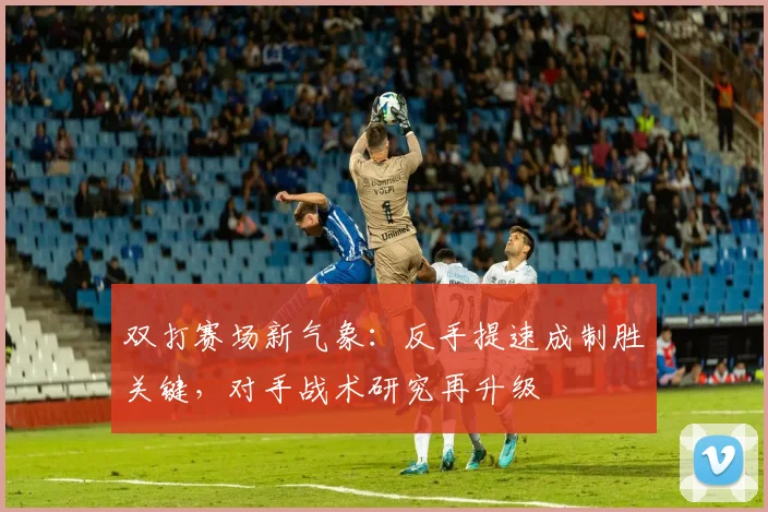 双打赛场新气象：反手提速成制胜关键，对手战术研究再升级