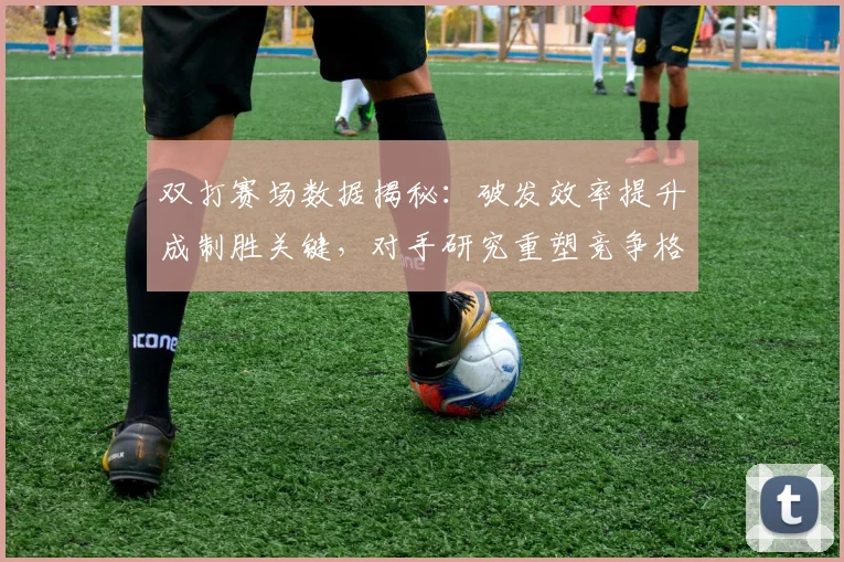双打赛场数据揭秘：破发效率提升成制胜关键，对手研究重塑竞争格局 - 看球通