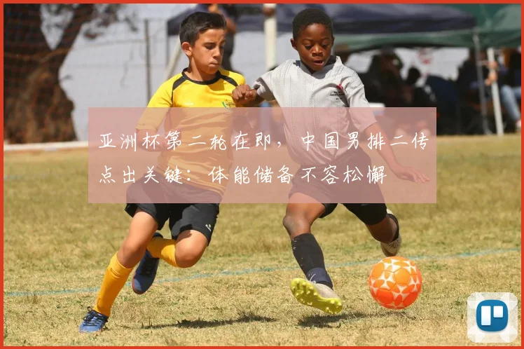 亚洲杯第二轮在即，中国男排二传点出关键：体能储备不容松懈