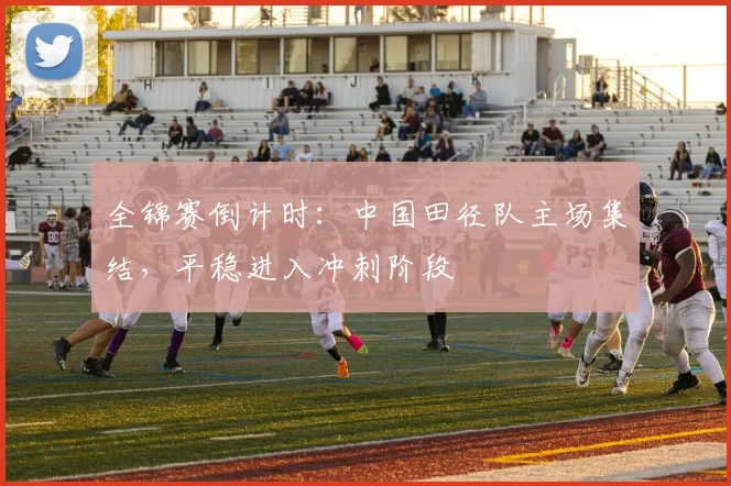 全锦赛倒计时：中国田径队主场集结，平稳进入冲刺阶段 - 看球通