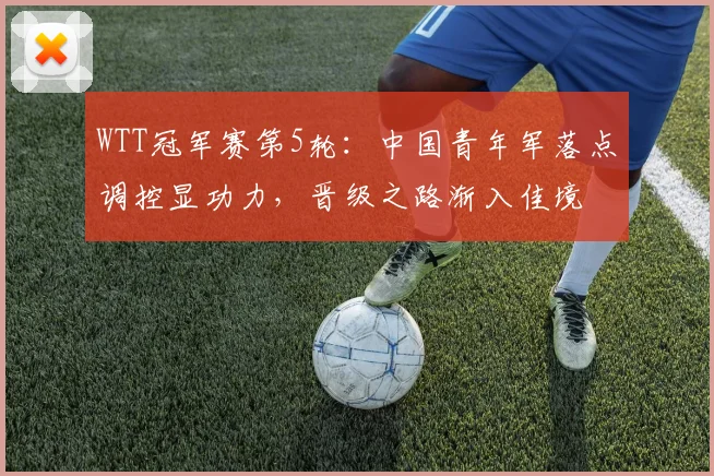WTT冠军赛第5轮:中国青年军落点调控显功力,晋级之路渐入佳境