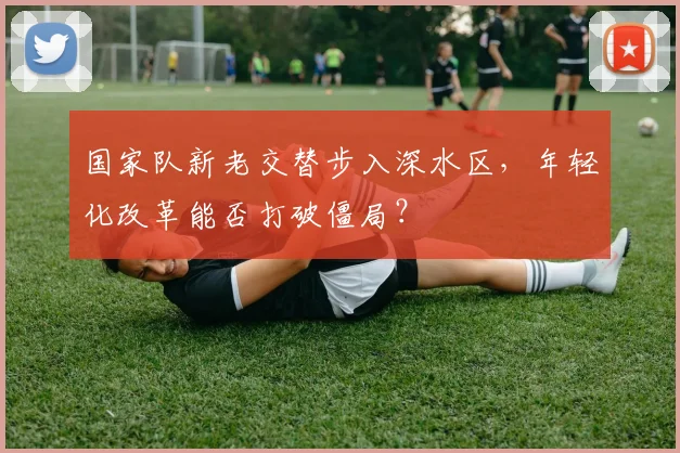 国家队新老交替步入深水区，年轻化改革能否打破僵局？ - 看球通
