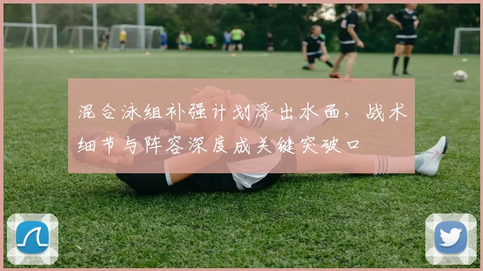 混合泳组补强计划浮出水面,战术细节与阵容深度成关键突破口