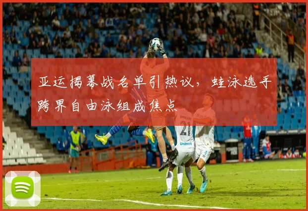 亚运揭幕战名单引热议,蛙泳选手跨界自由泳组成焦点