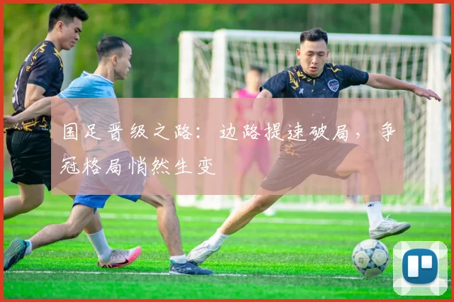 国足晋级之路:边路提速破局,争冠格局悄然生变