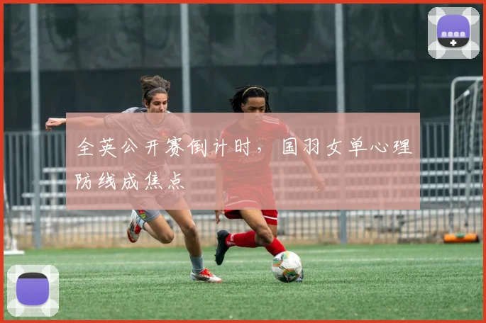 全英公开赛倒计时，国羽女单心理防线成焦点 - 看球通