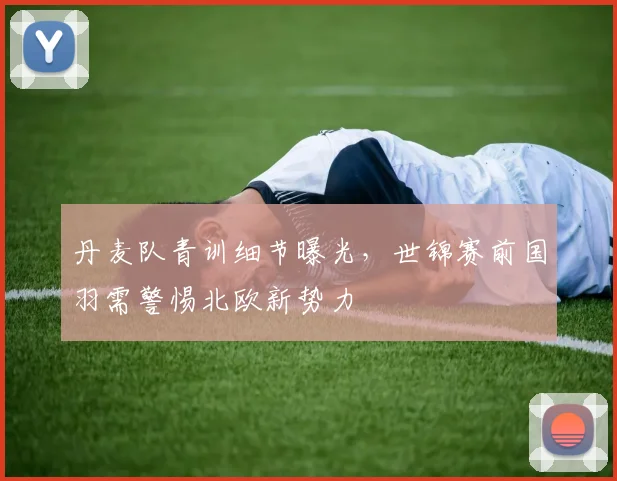 丹麦队青训细节曝光,世锦赛前国羽需警惕北欧新势力