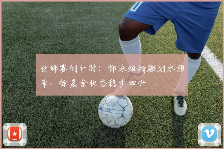 世锦赛倒计时：仰泳组精雕划水频率，徐嘉余状态稳步回升