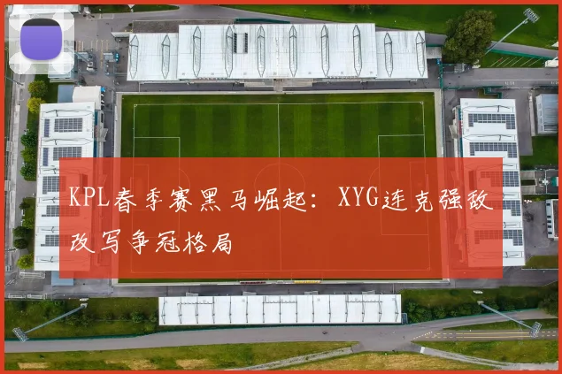 KPL春季赛黑马崛起:XYG连克强敌改写争冠格局
