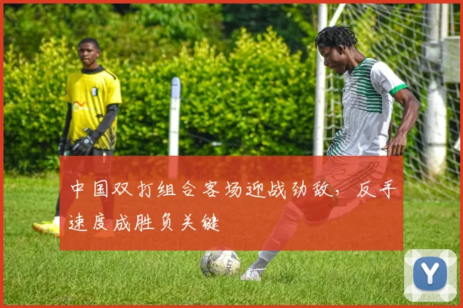 中国双打组合客场迎战劲敌，反手速度成胜负关键