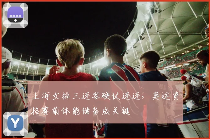 上海女排三连客硬仗连连，奥运资格赛前体能储备成关键