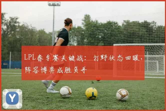 LPL春季赛关键战：打野状态回暖，阵容博弈成胜负手