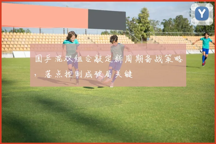国乒混双组合敲定新周期备战策略，落点控制成破局关键 - 看球通