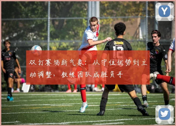 双打赛场新气象：从守住优势到主动调整，教练团队成胜负手 - 看球通