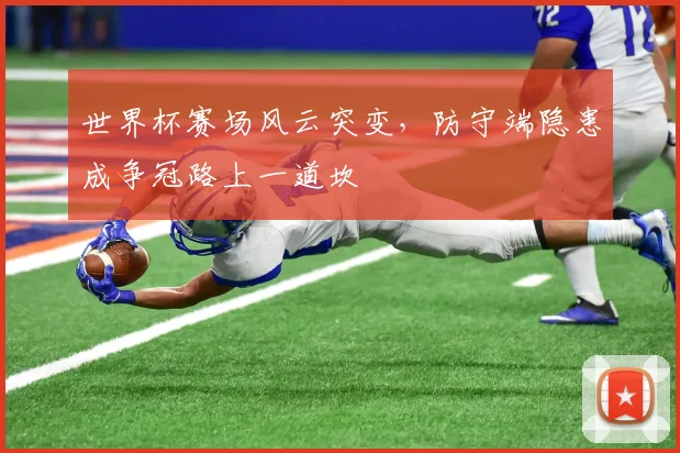 世界杯赛场风云突变,防守端隐患成争冠路上一道坎