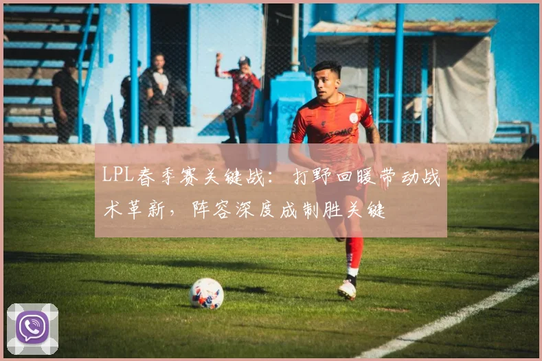 LPL春季赛关键战：打野回暖带动战术革新，阵容深度成制胜关键