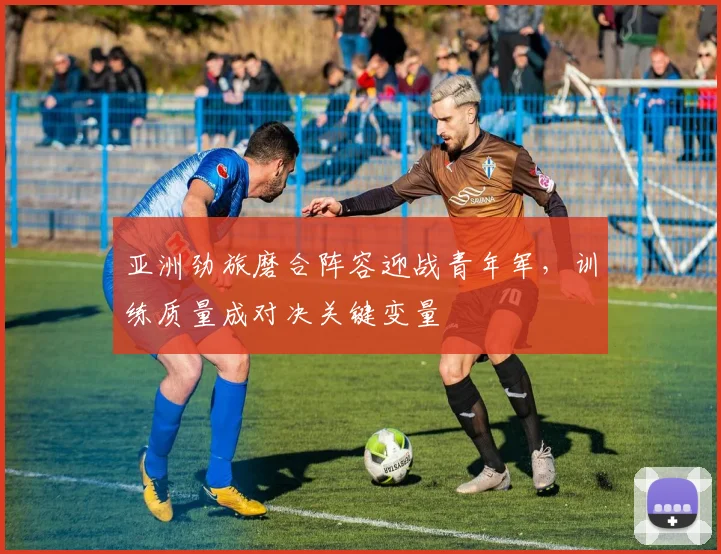 亚洲劲旅磨合阵容迎战青年军，训练质量成对决关键变量