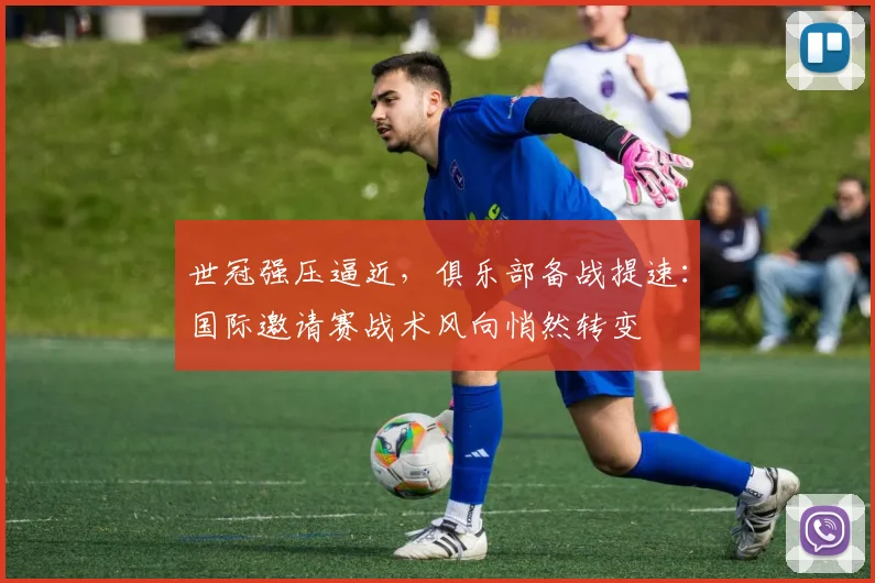世冠强压逼近，俱乐部备战提速：国际邀请赛战术风向悄然转变