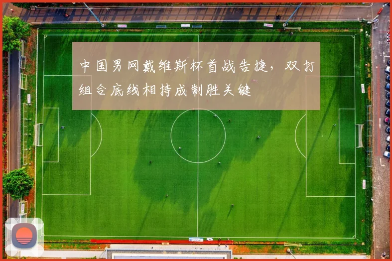 中国男网戴维斯杯首战告捷,双打组合底线相持成制胜关键