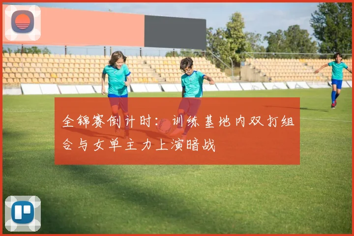 全锦赛倒计时：训练基地内双打组合与女单主力上演暗战 - 看球通