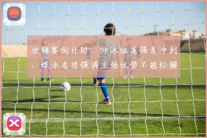 世锦赛倒计时：仰泳组高强度冲刺，蝶泳名将强调主场优势不能松懈