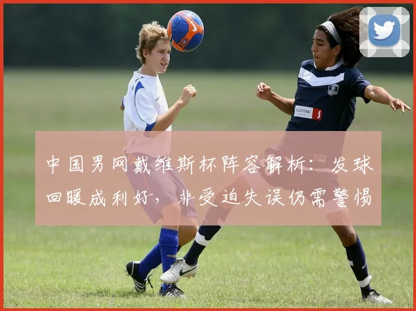 中国男网戴维斯杯阵容解析：发球回暖成利好，非受迫失误仍需警惕