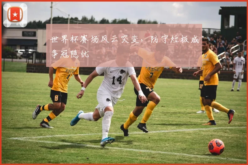 世界杯赛场风云突变,防守短板成争冠隐忧