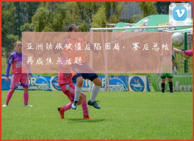 亚洲劲旅破僵后陷困局,赛后总结再成焦点话题