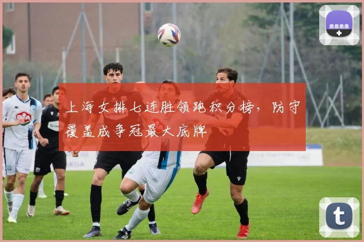 上海女排七连胜领跑积分榜，防守覆盖成争冠最大底牌