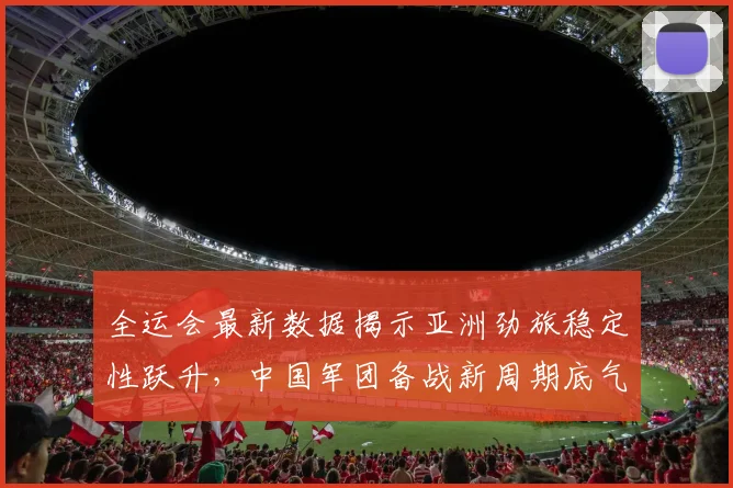 全运会最新数据揭示亚洲劲旅稳定性跃升，中国军团备战新周期底气更足 - 看球通