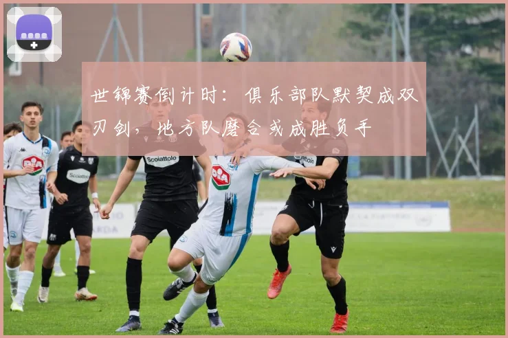 世锦赛倒计时:俱乐部队默契成双刃剑,地方队磨合或成胜负手