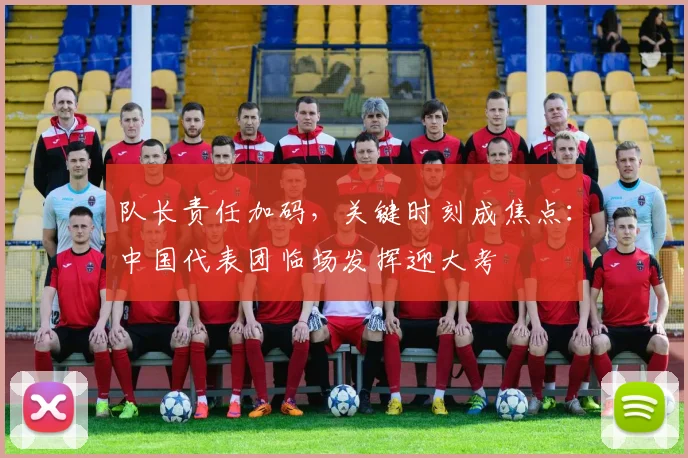 队长责任加码,关键时刻成焦点:中国代表团临场发挥迎大考