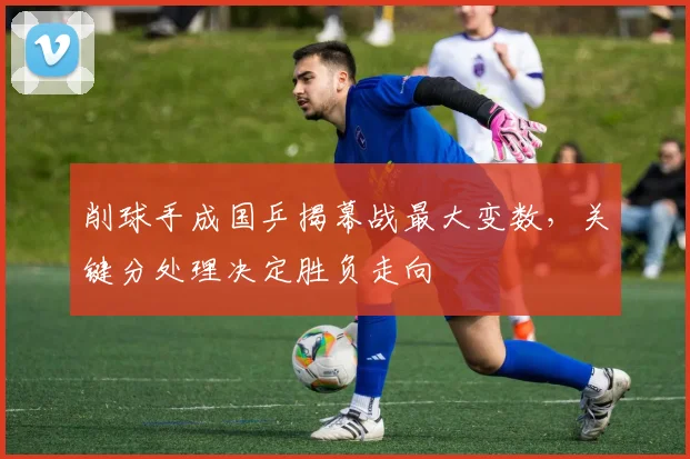 削球手成国乒揭幕战最大变数，关键分处理决定胜负走向 - 看球通