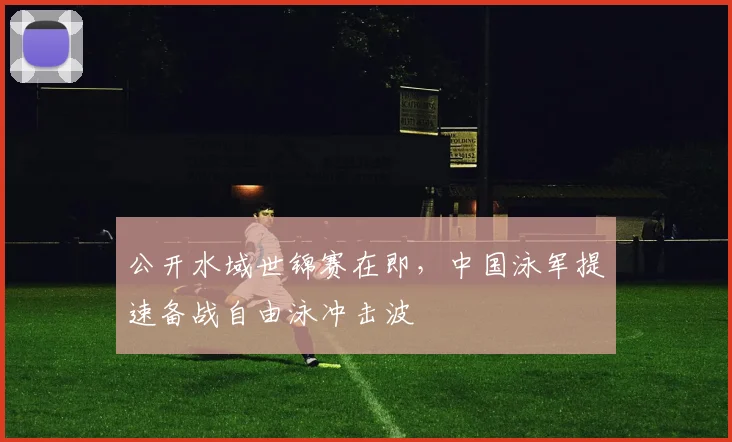 公开水域世锦赛在即，中国泳军提速备战自由泳冲击波