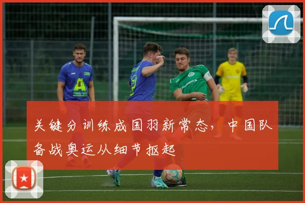 关键分训练成国羽新常态，中国队备战奥运从细节抠起 - 看球通