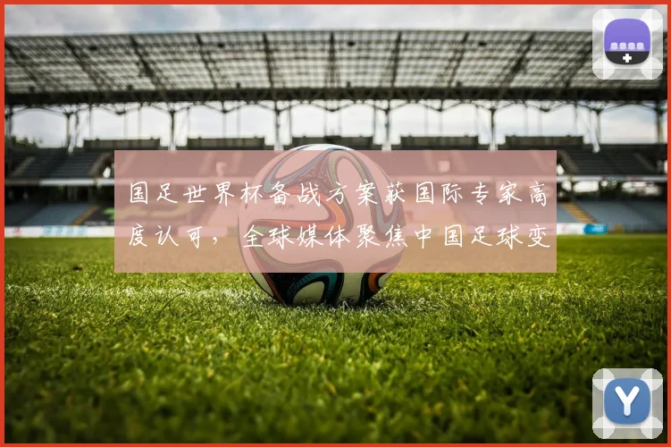 国足世界杯备战方案获国际专家高度认可,全球媒体聚焦中国足球变革
