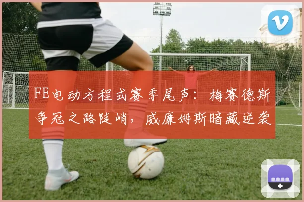 FE电动方程式赛季尾声：梅赛德斯争冠之路陡峭，威廉姆斯暗藏逆袭曙光