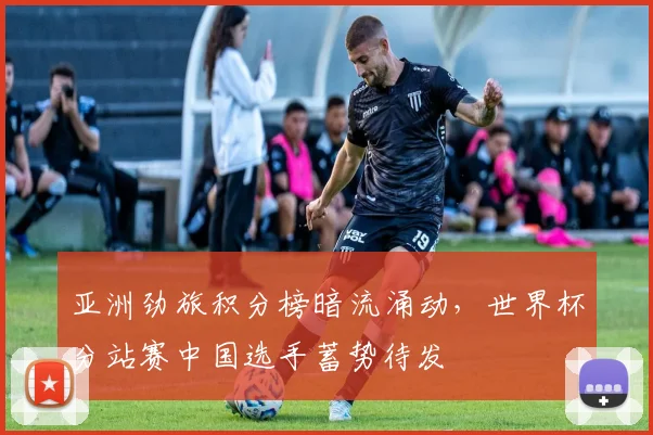亚洲劲旅积分榜暗流涌动,世界杯分站赛中国选手蓄势待发