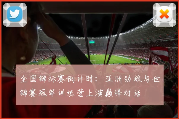 全国锦标赛倒计时：亚洲劲旅与世锦赛冠军训练营上演巅峰对话