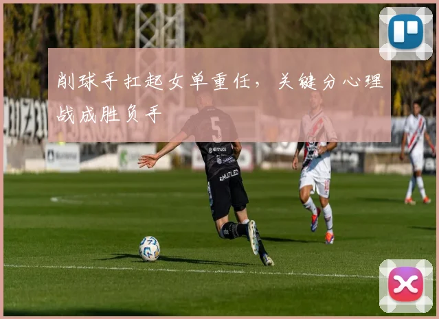 削球手扛起女单重任，关键分心理战成胜负手 - 看球通
