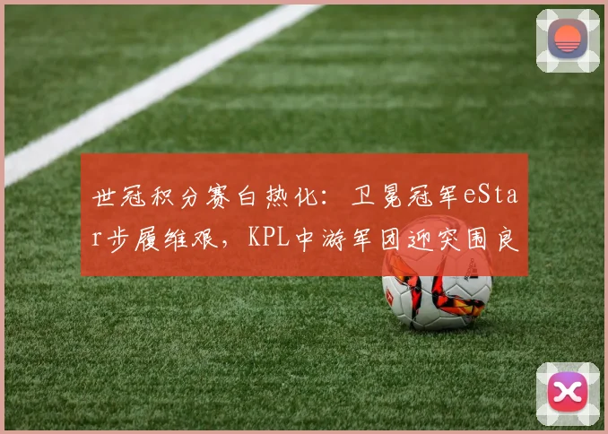 世冠积分赛白热化:卫冕冠军eStar步履维艰,KPL中游军团迎突围良机