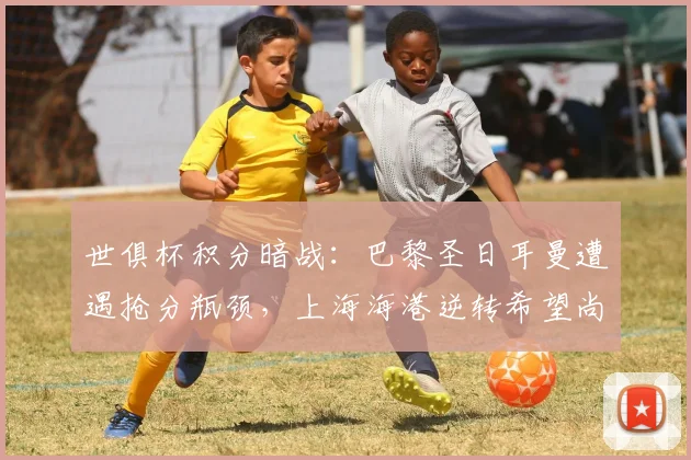 世俱杯积分暗战：巴黎圣日耳曼遭遇抢分瓶颈，上海海港逆转希望尚存