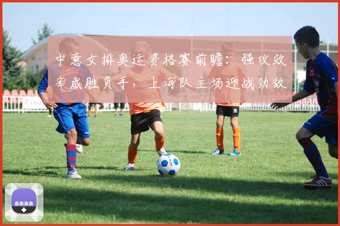 中意女排奥运资格赛前瞻：强攻效率成胜负手，上海队主场迎战劲敌