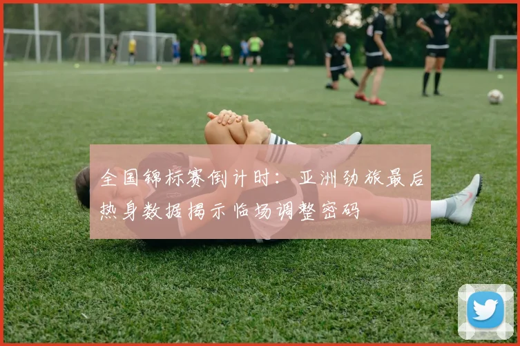 全国锦标赛倒计时:亚洲劲旅最后热身数据揭示临场调整密码