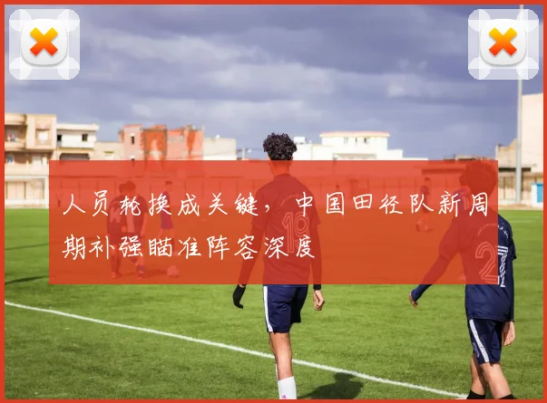 人员轮换成关键,中国田径队新周期补强瞄准阵容深度