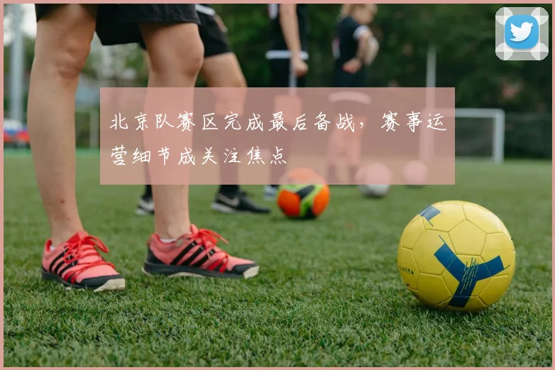 北京队赛区完成最后备战,赛事运营细节成关注焦点